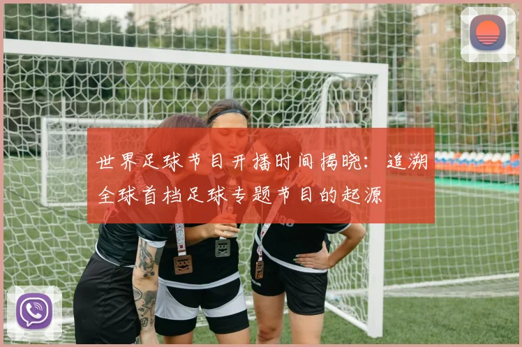 世界足球节目开播时间揭晓：追溯全球首档足球专题节目的起源