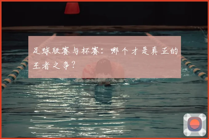 足球联赛与杯赛：哪个才是真正的王者之争？