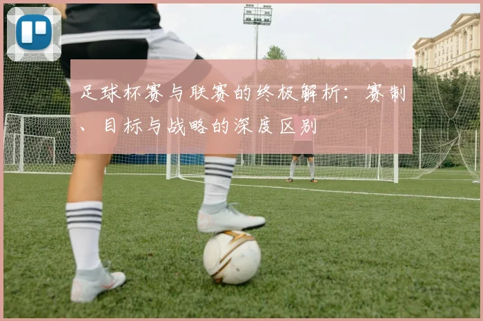 足球杯赛与联赛的终极解析:赛制、目标与战略的深度区别