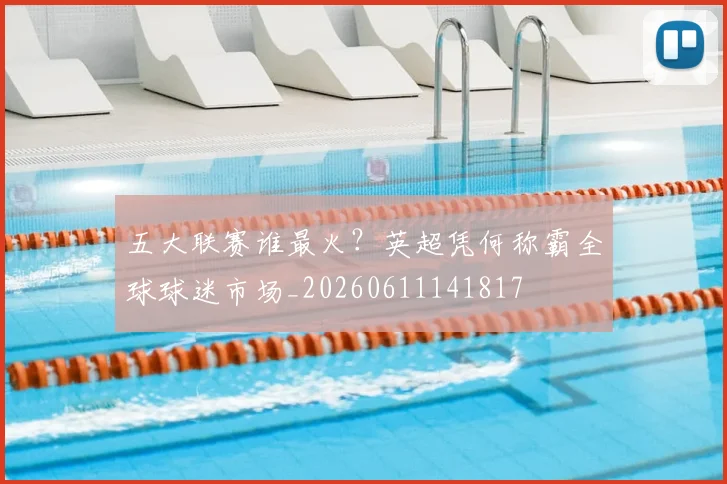五大联赛谁最火？英超凭何称霸全球球迷市场_20260611141817