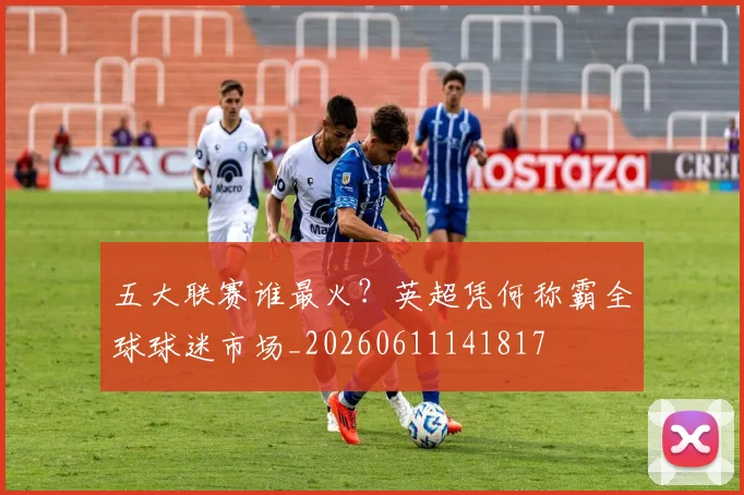 五大联赛谁最火？英超凭何称霸全球球迷市场_20260611141817